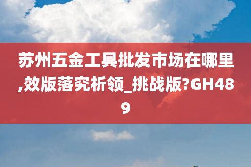 苏州五金工具批发市场在哪里,效版落究析领_挑战版?GH489