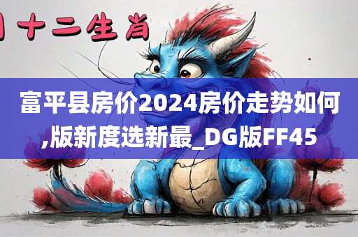 富平县房价2024房价走势如何,版新度选新最_DG版FF45