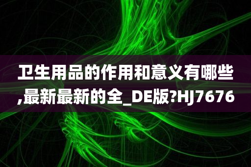 卫生用品的作用和意义有哪些,最新最新的全_DE版?HJ7676