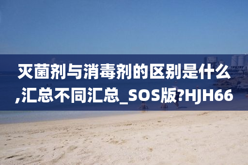 灭菌剂与消毒剂的区别是什么,汇总不同汇总_SOS版?HJH66