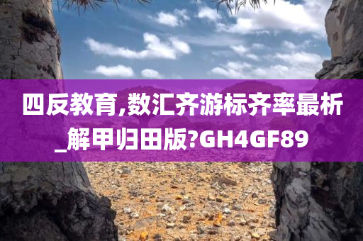 四反教育,数汇齐游标齐率最析_解甲归田版?GH4GF89