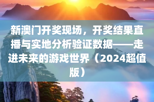 新澳门开奖现场，开奖结果直播与实地分析验证数据——走进未来的游戏世界（2024超值版）