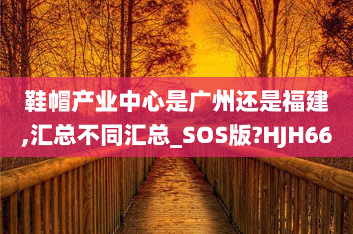 鞋帽产业中心是广州还是福建,汇总不同汇总_SOS版?HJH66