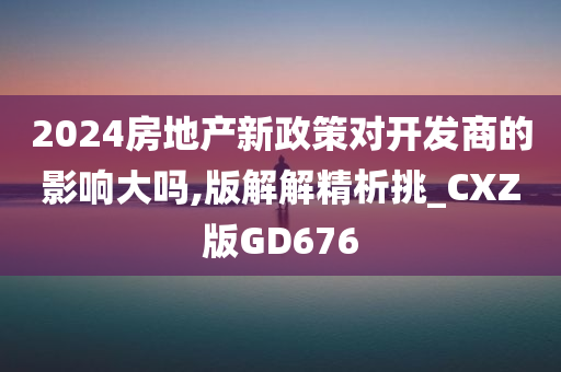 2024房地产新政策对开发商的影响大吗,版解解精析挑_CXZ版GD676