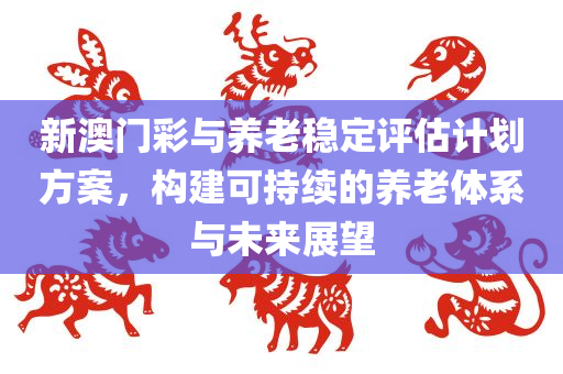 新澳门彩与养老稳定评估计划方案，构建可持续的养老体系与未来展望