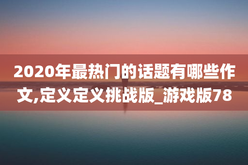 2020年最热门的话题有哪些作文,定义定义挑战版_游戏版78