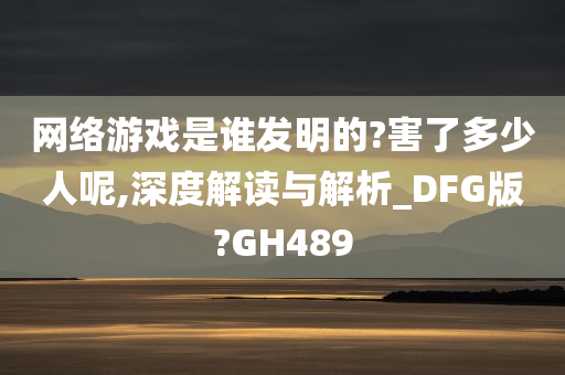 网络游戏是谁发明的?害了多少人呢,深度解读与解析_DFG版?GH489