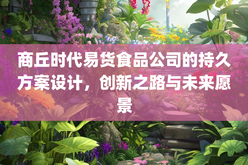 商丘时代易货食品公司的持久方案设计，创新之路与未来愿景