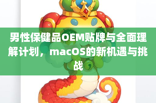 男性保健品OEM贴牌与全面理解计划，macOS的新机遇与挑战