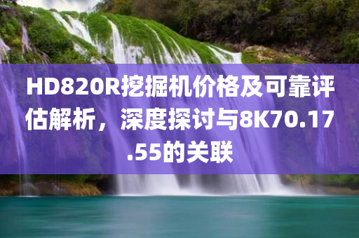 HD820R挖掘机价格及可靠评估解析，深度探讨与8K70.17.55的关联