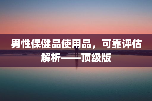 男性保健品使用品，可靠评估解析——顶级版