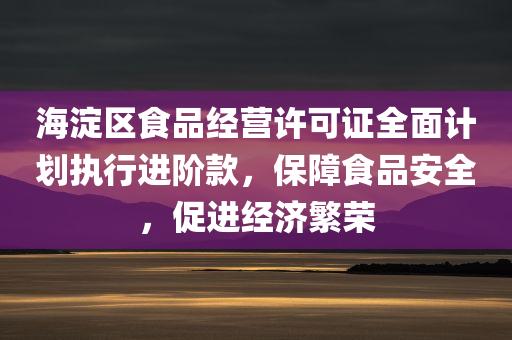 海淀区食品经营许可证全面计划执行进阶款，保障食品安全，促进经济繁荣