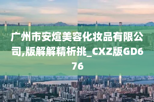 广州市安煊美容化妆品有限公司,版解解精析挑_CXZ版GD676