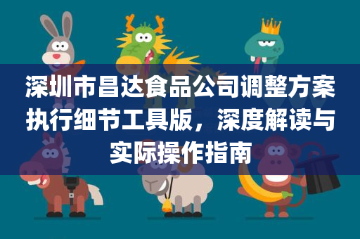 深圳市昌达食品公司调整方案执行细节工具版，深度解读与实际操作指南