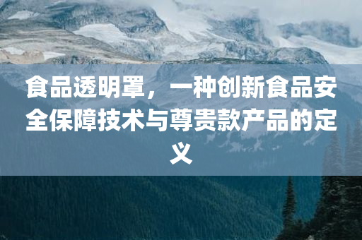 食品透明罩，一种创新食品安全保障技术与尊贵款产品的定义