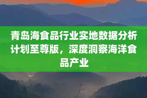 青岛海食品行业实地数据分析计划至尊版，深度洞察海洋食品产业