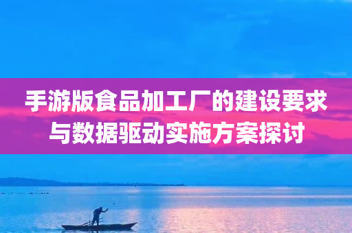 手游版食品加工厂的建设要求与数据驱动实施方案探讨