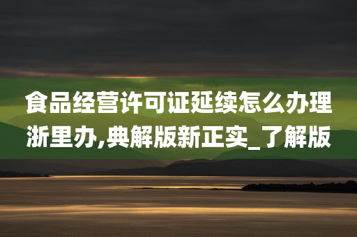 食品经营许可证延续怎么办理浙里办,典解版新正实_了解版