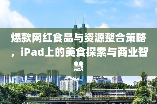 爆款网红食品与资源整合策略，iPad上的美食探索与商业智慧