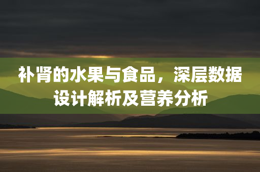 补肾的水果与食品，深层数据设计解析及营养分析