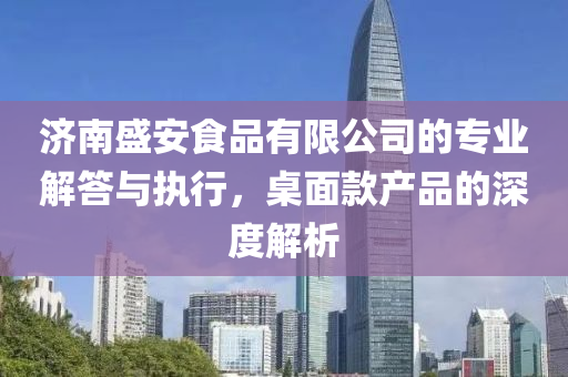 济南盛安食品有限公司的专业解答与执行，桌面款产品的深度解析