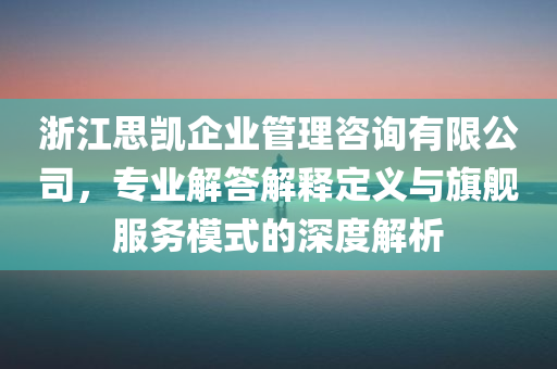 浙江思凯企业管理咨询有限公司，专业解答解释定义与旗舰服务模式的深度解析