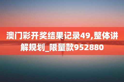 澳门彩开奖结果记录49,整体讲解规划_限量款952880