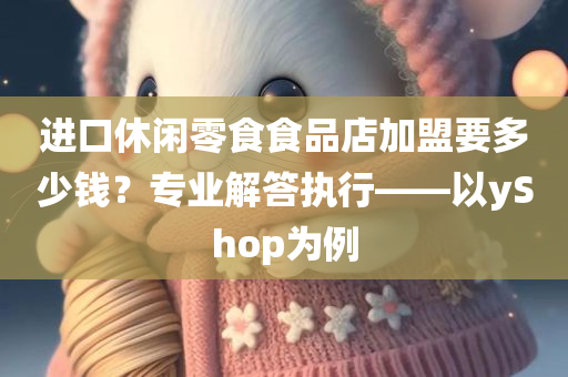 进口休闲零食食品店加盟要多少钱？专业解答执行——以yShop为例