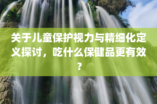 关于儿童保护视力与精细化定义探讨，吃什么保健品更有效？