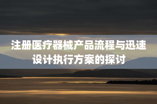 注册医疗器械产品流程与迅速设计执行方案的探讨