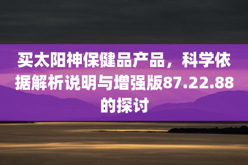 买太阳神保健品产品，科学依据解析说明与增强版87.22.88的探讨