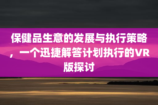 保健品生意的发展与执行策略，一个迅捷解答计划执行的VR版探讨