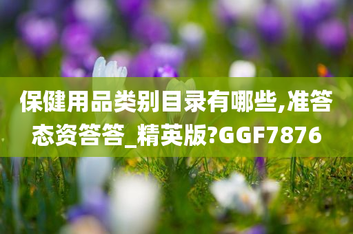 保健用品类别目录有哪些,准答态资答答_精英版?GGF7876