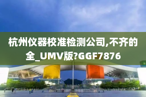 杭州仪器校准检测公司,不齐的全_UMV版?GGF7876