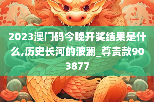 2023澳门码今晚开奖结果是什么,历史长河的波澜_尊贵款903877