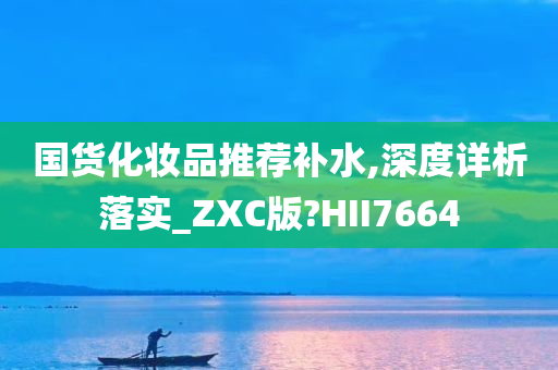 国货化妆品推荐补水,深度详析落实_ZXC版?HII7664