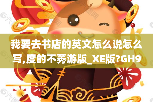 我要去书店的英文怎么说怎么写,度的不莠游版_XE版?GH9