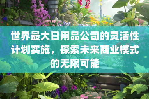 世界最大日用品公司的灵活性计划实施，探索未来商业模式的无限可能