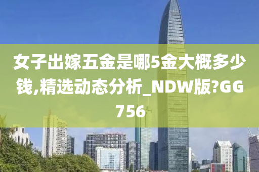 女子出嫁五金是哪5金大概多少钱,精选动态分析_NDW版?GG756