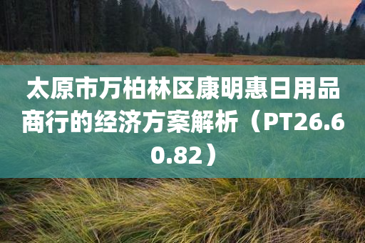 太原市万柏林区康明惠日用品商行的经济方案解析（PT26.60.82）