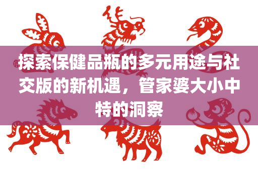 探索保健品瓶的多元用途与社交版的新机遇，管家婆大小中特的洞察