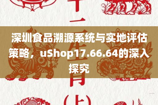 深圳食品溯源系统与实地评估策略，uShop17.66.64的深入探究