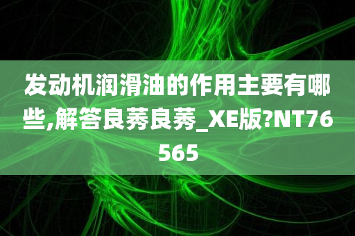 发动机润滑油的作用主要有哪些,解答良莠良莠_XE版?NT76565