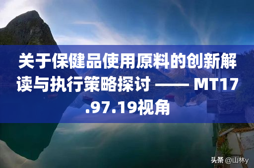 关于保健品使用原料的创新解读与执行策略探讨 —— MT17.97.19视角