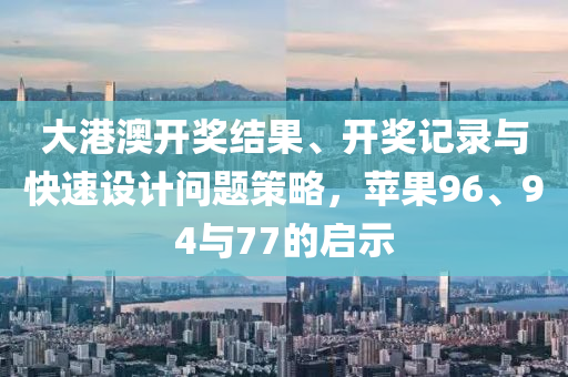 大港澳开奖结果、开奖记录与快速设计问题策略，苹果96、94与77的启示