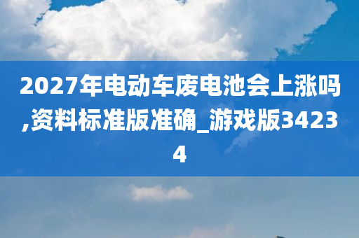 2027年电动车废电池会上涨吗,资料标准版准确_游戏版34234