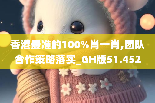 香港最准的100%肖一肖,团队合作策略落实_GH版51.452