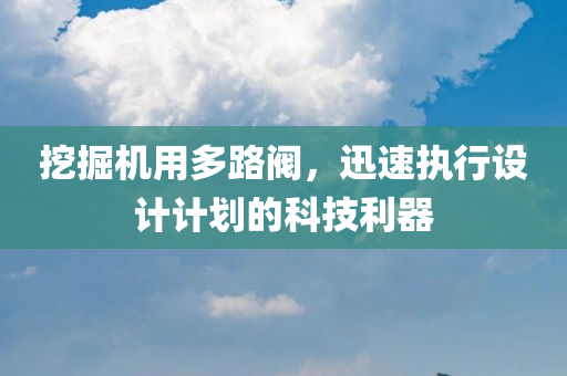 挖掘机用多路阀，迅速执行设计计划的科技利器