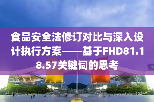 食品安全法修订对比与深入设计执行方案——基于FHD81.18.57关键词的思考