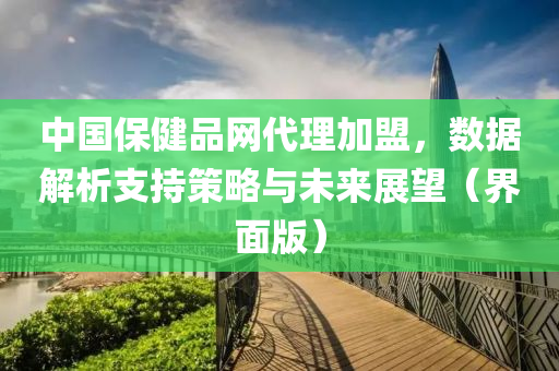 中国保健品网代理加盟，数据解析支持策略与未来展望（界面版）